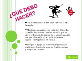 Maracay, Mayo, 2014
 No piense que es culpa suya o que se lo ha
buscado.
Mantenga un registro de cuándo y dónde ha
ocurrido, incluyendo detalles sobre lo que se
dijo o se hizo, en la medida de lo posible citando
testigos. Guárdelo en un lugar privado y
seguro – por ejemplo, en su casa.
Busque el apoyo de representantes/enlaces
sindicales, de miembros de su familia, amigos
y colegas de trabajo.
Melvia
 