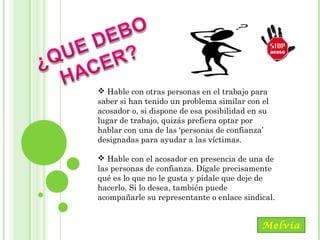 Maracay, Mayo, 2014
 Hable con otras personas en el trabajo para
saber si han tenido un problema similar con el
acosador o, si dispone de esa posibilidad en su
lugar de trabajo, quizás prefiera optar por
hablar con una de las ‘personas de confianza’
designadas para ayudar a las víctimas.
 Hable con el acosador en presencia de una de
las personas de confianza. Dígale precisamente
qué es lo que no le gusta y pídale que deje de
hacerlo. Si lo desea, también puede
acompañarle su representante o enlace sindical.
Melvia
 