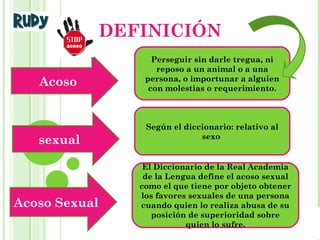 Integrantes:
Ruddy Monsalve
María Ávila
Maracay, Mayo, 2014
DEFINICIÓN
Acoso
sexual
Acoso Sexual
Perseguir sin darle tregua, ni
reposo a un animal o a una
persona, o importunar a alguien
con molestias o requerimiento.
Según el diccionario: relativo al
sexo
El Diccionario de la Real Academia
de la Lengua define el acoso sexual
como el que tiene por objeto obtener
los favores sexuales de una persona
cuando quien lo realiza abusa de su
posición de superioridad sobre
quien lo sufre.
 