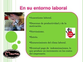 Ausentismo laboral.
Descenso de productividad y de la
motivación.
Nerviosismo.
Estrés.
Enrarecimiento del clima laboral.
Eventual pago de indemnizaciones, lo
que produce un incremento en los costes
del empresario.
 
