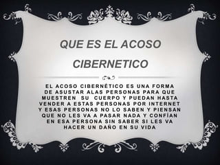 E L A C O S O C I B E R N É T I C O E S U N A F O R M A
D E A S U S TA R A L A S P E R S O N A S PA R A Q U E
M U E S T R E N S U C U E R P O Y P U E D A N H A S TA
V E N D E R A E S TA S P E R S O N A S P O R I N T E R N E T
Y E S A S P E R S O N A S N O L O S A B E N Y P I E N S A N
Q U E N O L E S VA A PA S A R N A D A Y C O N F Í A N
E N E S A P E R S O N A S I N S A B E R S I L E S VA
H A C E R U N D A Ñ O E N S U V I D A
QUE ES EL ACOSO
CIBERNETICO
 