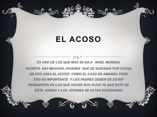 EL ACOSO
ES UNO DE LOS QUE MAS SE DA A NIVEL MUNDIAL
HAORITA HAY MUCHOS JOVENES QUE SE SUICIDAN POR CAUSA
DE ESO OSEA EL ACOSO COMO EL CASO DE AMANDA TODD
ESO ES IMPORTANTE Y LOS PADRES DEBEN DE ESTAR
PENDIENTES EN LOS QUE HACEN SUS HIJOS YA QUE ESTO SE
ESTA DANDO Y LOS JOVENES SE ESTAN SUICIDANDO
 