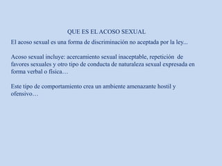 QUE ES EL ACOSO SEXUAL
El acoso sexual es una forma de discriminación no aceptada por la ley...
Acoso sexual incluye: acercamiento sexual inaceptable, repetición de
favores sexuales y otro tipo de conducta de naturaleza sexual expresada en
forma verbal o física…
Este tipo de comportamiento crea un ambiente amenazante hostil y
ofensivo…
 