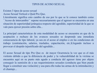 TIPOS DE ACOSO SEXUAL
Existen 3 tipos de acoso sexual
Acoso Sexual Vertical o Quid Pro Quo.
Literalmente significa esto cambio de eso por lo que se le conoce también como
´´Acoso de intercambio`` supone necesariamente que el agresor se encuentra en una
situación de superioridad jerárquica respecto del agredido, superioridad de la que se
vale para ejercer presión sobre ella...
La principal características de esta modalidad de acoso se encuentra en que de la
aceptación o rechazo de los avances sexuales se desprende una inmediata
consecuencia de tipo laboral, ya sea en el acoso al empleo o en las condiciones de
trabajo (contratación, salarios, traslados, capacitación, etc.)Llegando incluso a
provocar el despido injustificado del agredido...
El acoso Sexual de tipo Pro Quo es de mayor Ocurrencia la vez que es el más
violento debido a que la diferencia de poder y la vulnerabilidad de la víctima se
encuentra aquí en su punto más agudo a conducta del agresor tiene por objeto
conseguir la sumisión de a sus requerimientos sexuales (conducta que bien puede
llegar a constituir una violación) y usa para ello todas las armas de la intimidación y
el chantaje...
 