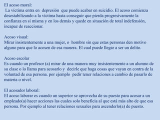 El acoso moral:
La víctima entra en depresión que puede acabar en suicidio. El acoso comienza
desestabilizando a la víctima hasta conseguir que pierda progresivamente la
confianza en sí misma y en los demás y quede en situación de total indefensión,
incapaz de reaccionar.
Acoso visual:
Mirar insistentemente a una mujer, o hombre sin que estas personas den motivo
alguno para que lo acosen de esa manera. El cual puede llegar a ser un delito.
Acoso escolar
Es cuando un profesor (a) mirar de una manera muy insistentemente a un alumno de
su clase o lo llama para acosarlo y decirle que haga cosas que vayan en contra de la
voluntad de esa persona. por ejemplo pedir tener relaciones a cambio de pasarlo de
materia o nivel.
El acosador laboral:
El acoso laborar es cuando un superior se aprovecha de su puesto para acosar a un
empleado(a) hacer acciones las cuales solo beneficia al que está más alto de que esa
persona. Por ejemplo al tener relaciones sexuales para ascenderlo(a) de puesto.
 