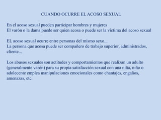 CUANDO OCURRE EL ACOSO SEXUAL
En el acoso sexual pueden participar hombres y mujeres
El varón o la dama puede ser quien acosa o puede ser la víctima del acoso sexual
EL acoso sexual ocurre entre personas del mismo sexo...
La persona que acosa puede ser compañero de trabajo superior, administrados,
cliente...
Los abusos sexuales son actitudes y comportamientos que realizan un adulto
(generalmente varón) para su propia satisfacción sexual con una niña, niño o
adolecente emplea manipulaciones emocionales como chantajes, engaños,
amenazas, etc.
 