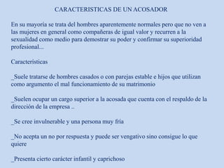 CARACTERISTICAS DE UN ACOSADOR
En su mayoría se trata del hombres aparentemente normales pero que no ven a
las mujeres en general como compañeras de igual valor y recurren a la
sexualidad como medio para demostrar su poder y confirmar su superioridad
profesional...
Características
_Suele tratarse de hombres casados o con parejas estable e hijos que utilizan
como argumento el mal funcionamiento de su matrimonio
_Suelen ocupar un cargo superior a la acosada que cuenta con el respaldo de la
dirección de la empresa ..
_Se cree invulnerable y una persona muy fría
_No acepta un no por respuesta y puede ser vengativo sino consigue lo que
quiere
_Presenta cierto carácter infantil y caprichoso
 