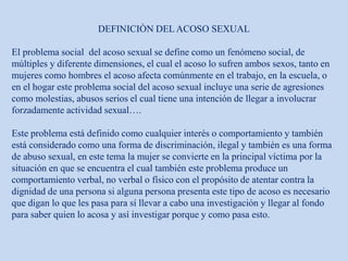 DEFINICIÒN DEL ACOSO SEXUAL
El problema social del acoso sexual se define como un fenómeno social, de
múltiples y diferente dimensiones, el cual el acoso lo sufren ambos sexos, tanto en
mujeres como hombres el acoso afecta comúnmente en el trabajo, en la escuela, o
en el hogar este problema social del acoso sexual incluye una serie de agresiones
como molestias, abusos serios el cual tiene una intención de llegar a involucrar
forzadamente actividad sexual….
Este problema está definido como cualquier interés o comportamiento y también
está considerado como una forma de discriminación, ilegal y también es una forma
de abuso sexual, en este tema la mujer se convierte en la principal víctima por la
situación en que se encuentra el cual también este problema produce un
comportamiento verbal, no verbal o físico con el propósito de atentar contra la
dignidad de una persona si alguna persona presenta este tipo de acoso es necesario
que digan lo que les pasa para sí llevar a cabo una investigación y llegar al fondo
para saber quien lo acosa y así investigar porque y como pasa esto.
 