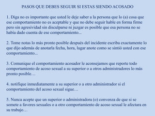 PASOS QUE DEBES SEGUIR SI ESTAS SIENDO ACOSADO
1. Diga no es importante que usted le deje saber a la persona que lo (a) cosa que
ese comportamiento no es aceptable y que no debe seguir hable en forma firme
pero sin agresividad sin disculparse ni juzgar es posible que esa persona no se
había dado cuenta de ese comportamiento...
2. Tome notas lo más pronto posible después del incidente escriba exactamente lo
que dijo además de anotarla fecha, hora, lugar anote como se sintió usted con ese
comportamiento...
3. Comunique el comportamiento acosador le aconsejamos que reporte todo
comportamiento de acoso sexual a su superior o a otros administradores lo más
pronto posible…
4. notifique inmediatamente a su superior o a otro administrador si el
comportamiento del acoso sexual sigue…
5. Nunca acepte que un superior o administradora (o) convenza de que si se
somete a favores sexuales o a otro comportamiento de acoso sexual le afectara en
su trabajo…
 