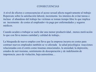 CONSECUENCIAS
A nivel de efectos o consecuencias el acoso sexual afecta negativamente al trabajo
Repercute sobre la satisfacción laboral, incrementa los intentos de evitar tareas e
incluso el abandono del trabajo las victimas se toman tiempo libre lo que implica
un incremento de costes al empleador vía paga por enfermedades y seguros
médicos.
Cuando acuden a trabajar se suele dar una menor productividad , menos motivación
lo que con lleva menos cantidad y calidad de trabajo..
La búsqueda de nuevo empleo con lleva que la empresa incurra en costes para
contraer nuevos empleados también se ve afectada la salud psicológica reacciones
relacionadas con el estrés como traumas emocionales, la ansiedad, la depresión,
estados de nerviosismo, sentimiento de desesperación y de indefensión de
impotencia ,asco de violación, baja autoestima…
 
