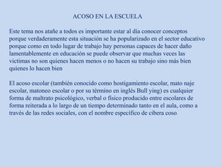 ACOSO EN LA ESCUELA
Este tema nos atañe a todos es importante estar al día conocer conceptos
porque verdaderamente esta situación se ha popularizado en el sector educativo
porque como en todo lugar de trabajo hay personas capaces de hacer daño
lamentablemente en educación se puede observar que muchas veces las
victimas no son quienes hacen menos o no hacen su trabajo sino más bien
quienes lo hacen bien
El acoso escolar (también conocido como hostigamiento escolar, mato naje
escolar, matoneo escolar o por su término en inglés Bull ying) es cualquier
forma de maltrato psicológico, verbal o físico producido entre escolares de
forma reiterada a lo largo de un tiempo determinado tanto en el aula, como a
través de las redes sociales, con el nombre específico de cibera coso.
 