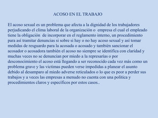 ACOSO EN EL TRABAJO
El acoso sexual es un problema que afecta a la dignidad de los trabajadores
perjudicando el clima laboral de la organización o empresa el cual el empleado
tiene la obligación de incorporar en el reglamento interno, un procedimiento
para así tramitar denuncias si sobre si hay o no hay acoso sexual y así tomar
medidas de resguardo para la acosada o acosado y también sancionar el
acosador o acosadora también el acoso no siempre se identifica con claridad y
muchas veces no se denuncian por miedo a la represarías o por
desconocimiento el acoso está llegando a ser reconocido cada vez más como un
problema grave y las victimas pueden verse impedidas a planear el asunto
debido al desamparo al miedo adverse reticulados o lo que es peor a perder sus
trabajos y a veces las empresas a menudo no cuenta con una política y
procedimientos claros y específicos por estos casos..
 