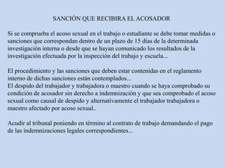 SANCIÒN QUE RECIBIRA EL ACOSADOR
Si se comprueba el acoso sexual en el trabajo o estudiante se debe tomar medidas o
sanciones que correspondan dentro de un plazo de 15 días de la determinada
investigación interna o desde que se hayan comunicado los resultados de la
investigación efectuada por la inspección del trabajo y escuela...
El procedimiento y las sanciones que deben estar contenidas en el reglamento
interno de dichas sanciones están contemplados...
El despido del trabajador y trabajadora o maestro cuando se haya comprobado su
condición de acosador sin derecho a indemnización y que sea comprobado el acoso
sexual como causal de despido y alternativamente el trabajador trabajadora o
maestro afectado por acoso sexual..
Acudir al tribunal poniendo en término al contrato de trabajo demandando el pago
de las indemnizaciones legales correspondientes...
 
