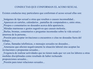 CONDUCTAS QUE CONFORMAN EL ACOSO SEXUAL
Existen conductas muy particulares que conforman el acoso sexual ellas son:
_Imágenes de tipo sexual u otras que resulten o causen incomodidad...
_Aparecen en carteles, calendarios , pantallas de computadora s, entre otras..
_Piropos o comentarios no deseados acerca dela apariencia..
_Miradas marmosas o gestos sugestivos que causen molestia..
_Burlas, bromas, comentarios o preguntas incomodas sobre la vida sexual o
amorosa de la persona..
_Presión para aceptar invitaciones a encuentros o citas no deseadas fuera del
trabajo...
_Cartas, llamadas telefónicas, o mensajes sexuales no deseados...
_Amenazas que afecten negativamente la situación laboral sino aceptan las
invitaciones o propuestas sexuales...
_Exigencia de realizar actividades que no tienen nada que ver con los labores u otras
medidas disciplinadas como resultado de haber rechazado
proposiciones sexuales...
_Presión para tener relaciones sexuales...
 