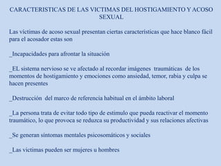 CARACTERISTICAS DE LAS VICTIMAS DEL HOSTIGAMIENTO Y ACOSO
SEXUAL
Las víctimas de acoso sexual presentan ciertas características que hace blanco fácil
para el acosador estas son
_Incapacidades para afrontar la situación
_EL sistema nervioso se ve afectado al recordar imágenes traumáticas de los
momentos de hostigamiento y emociones como ansiedad, temor, rabia y culpa se
hacen presentes
_Destrucción del marco de referencia habitual en el ámbito laboral
_La persona trata de evitar todo tipo de estimulo que pueda reactivar el momento
traumático, lo que provoca se reduzca su productividad y sus relaciones afectivas
_Se generan síntomas mentales psicosomáticos y sociales
_Las victimas pueden ser mujeres u hombres
 