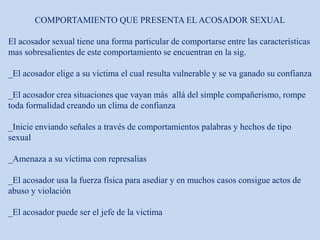 COMPORTAMIENTO QUE PRESENTA EL ACOSADOR SEXUAL
El acosador sexual tiene una forma particular de comportarse entre las características
mas sobresalientes de este comportamiento se encuentran en la sig.
_El acosador elige a su víctima el cual resulta vulnerable y se va ganado su confianza
_El acosador crea situaciones que vayan más allá del simple compañerismo, rompe
toda formalidad creando un clima de confianza
_Inicie enviando señales a través de comportamientos palabras y hechos de tipo
sexual
_Amenaza a su víctima con represalias
_El acosador usa la fuerza física para asediar y en muchos casos consigue actos de
abuso y violación
_El acosador puede ser el jefe de la victima
 