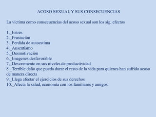 ACOSO SEXUAL Y SUS CONSECUENCIAS
La víctima como consecuencias del acoso sexual son los sig. efectos
1._Estrès
2._Frustaciòn
3._Perdida de autoestima
4._Ausentismo
5._Desmotivaciòn
6._Imagenes desfavorable
7,_Devcremento en sus niveles de productividad
8._Terrible daño que pueda durar el resto de la vida para quienes han sufrido acoso
de manera directa
9._Llega afectar el ejercicios de sus derechos
10._Afecta la salud, economía con los familiares y amigos
 