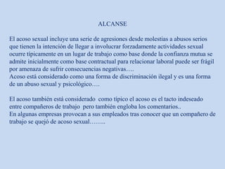 ALCANSE
El acoso sexual incluye una serie de agresiones desde molestias a abusos serios
que tienen la intención de llegar a involucrar forzadamente actividades sexual
ocurre típicamente en un lugar de trabajo como base donde la confianza mutua se
admite inicialmente como base contractual para relacionar laboral puede ser frágil
por amenaza de sufrir consecuencias negativas….
Acoso está considerado como una forma de discriminación ilegal y es una forma
de un abuso sexual y psicológico….
El acoso también está considerado como típico el acoso es el tacto indeseado
entre compañeros de trabajo pero también engloba los comentarios..
En algunas empresas provocan a sus empleados tras conocer que un compañero de
trabajo se quejó de acoso sexual……..
 
