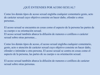 ¿QUÈ ENTIENDES POR ACOSO SEXUAL?
Como los demás tipos de acoso sexual engloba cualquier comentario gesto, acto
de carácter sexual cuyo objetivo consiste en hacer daño, ofender a otras
personas..
El acoso sexual se encuentra en cosas como el aspecto de la persona las partes de
su cuerpo o su orientación sexual.
El acoso sexual también abarca la difusión de rumores o cotilleos o carácter
sexual sobre otras personas...
Como los demás tipos de acoso, el acoso sexual engloba cualquier comentario,
gesto, acto o atención de carácter sexual cuyo objetivo consiste en hacer daño,
ofender o intimidar a otra persona. El acoso sexual se centra en cosas como el
aspecto de la persona, las partes de su cuerpo o su orientación sexual.
El acoso sexual también abarca la difusión de rumores o cotilleos de carácter
sexual sobre otras personas.
 