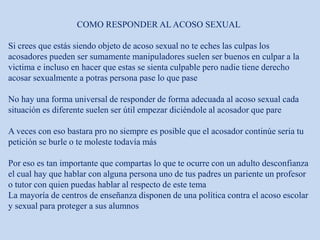 COMO RESPONDER AL ACOSO SEXUAL
Si crees que estás siendo objeto de acoso sexual no te eches las culpas los
acosadores pueden ser sumamente manipuladores suelen ser buenos en culpar a la
victima e incluso en hacer que estas se sienta culpable pero nadie tiene derecho
acosar sexualmente a potras persona pase lo que pase
No hay una forma universal de responder de forma adecuada al acoso sexual cada
situación es diferente suelen ser útil empezar diciéndole al acosador que pare
A veces con eso bastara pro no siempre es posible que el acosador continúe seria tu
petición se burle o te moleste todavía más
Por eso es tan importante que compartas lo que te ocurre con un adulto desconfianza
el cual hay que hablar con alguna persona uno de tus padres un pariente un profesor
o tutor con quien puedas hablar al respecto de este tema
La mayoría de centros de enseñanza disponen de una política contra el acoso escolar
y sexual para proteger a sus alumnos
 