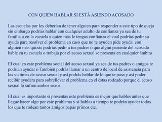 CON QUIEN HABLAR SI ESTÀ ASIENDO ACOSADO
Las escuelas por ley deberían de tener alguien para responder a este tipo de queja
sin embargo podrías hablar con cualquier adulto de confianza ya sea de tu
familia o en la escuela a quien más le tengas confianza el cual podrías pedir su
ayuda para resolver el problema en caso que no te ayuden pide ayuda con
alguien más quizás podrías pedir a tus padres o que algún pariente del acosado
hable en tu escuela o trabajo por el acoso sexual se presenta en cualquier ámbito
El cual en este problema social del acoso sexual ya sea de tus padres o amigos te
podrían ayudar o También podrás llamar a un centro de local de asistencia para
las víctimas de acoso sexual y así podrás hablar de lo que te pasa y así poder
recibir ayudara para sobrellevar el problema en el estas rodeado porque el acoso
sexual lo sufren ambos sexos
El cual es importante si presentas este problema es mejor que hables antes que
llegue hacer algo por este problema y si hablas a tiempo te podrán ayudar todos
los que te rodean tantos amigos papas primos etc.
 