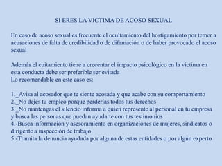 SI ERES LA VICTIMA DE ACOSO SEXUAL
En caso de acoso sexual es frecuente el ocultamiento del hostigamiento por temer a
acusaciones de falta de credibilidad o de difamación o de haber provocado el acoso
sexual
Además el cuitamiento tiene a crecentar el impacto psicológico en la victima en
esta conducta debe ser preferible ser evitada
Lo recomendable en este caso es:
1._Avisa al acosador que te siente acosada y que acabe con su comportamiento
2._No dejes tu empleo porque perderías todos tus derechos
3._No mantengas el silencio informa a quien represente al personal en tu empresa
y busca las personas que puedan ayudarte con tus testimonios
4.-Busca información y asesoramiento en organizaciones de mujeres, sindicatos o
dirigente a inspección de trabajo
5.-Tramita la denuncia ayudada por alguna de estas entidades o por algún experto
 