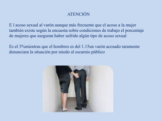 ATENCIÓN
E l acoso sexual al varón aunque más frecuente que el acoso a la mujer
también existe según la encuesta sobre condiciones de trabajo el porcentaje
de mujeres que aseguran haber sufrido algún tipo de acoso sexual
Es el 3%mientras que el hombres es del 1.15un varón acosado raramente
denunciara la situación por miedo al escarnio público
 