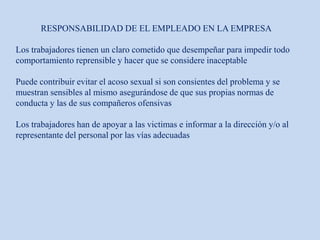 RESPONSABILIDAD DE EL EMPLEADO EN LA EMPRESA
Los trabajadores tienen un claro cometido que desempeñar para impedir todo
comportamiento reprensible y hacer que se considere inaceptable
Puede contribuir evitar el acoso sexual si son consientes del problema y se
muestran sensibles al mismo asegurándose de que sus propias normas de
conducta y las de sus compañeros ofensivas
Los trabajadores han de apoyar a las victimas e informar a la dirección y/o al
representante del personal por las vías adecuadas
 
