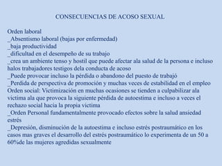 CONSECUENCIAS DE ACOSO SEXUAL
Orden laboral
_Absentismo laboral (bajas por enfermedad)
_baja productividad
_dificultad en el desempeño de su trabajo
_crea un ambiente tenso y hostil que puede afectar ala salud de la persona e incluso
halos trabajadores testigos dela conducta de acoso
_Puede provocar incluso la pérdida o abandono del puesto de trabajó
_Perdida de perspectiva de promoción y muchas veces de estabilidad en el empleo
Orden social: Victimización en muchas ocasiones se tienden a culpabilizar ala
victima ala que provoca la siguiente pérdida de autoestima e incluso a veces el
rechazo social hacia la propia victima
_Orden Personal fundamentalmente provocado efectos sobre la salud ansiedad
estrés
_Depresión, disminución de la autoestima e incluso estrés postraumático en los
casos mas graves el desarrollo del estrés postraumático lo experimenta de un 50 a
60%de las mujeres agredidas sexualmente
 