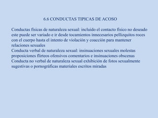 6.6 CONDUCTAS TIPICAS DE ACOSO
Conductas físicas de naturaleza sexual: incluido el contacto físico no deseado
este puede ser variado e ir desde tocamientos innecesarios pellizquitos roces
con el cuerpo hasta el intento de violación y coacción para mantener
relaciones sexuales
Conducta verbal de naturaleza sexual: insinuaciones sexuales molestas
proposiciones flirteos ofensivos comentarios e insinuaciones obscenas
Conducta no verbal de naturaleza sexual exhibición de fotos sexualmente
sugestivas o pornográficas materiales escritos miradas
 