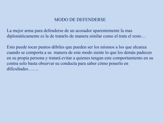MODO DE DEFENDERSE
La mejor arma para defenderse de un acosador aparentemente la mas
diplomáticamente es la de tratarlo de manera similar como el trata el resto…
Esto puede tocar puntos débiles que pueden ser los mismos a los que alcanza
cuando se comporta a su manera de este modo siente lo que los demás padecen
en su propia persona y tratará evitar a quienes tengan este comportamiento en su
contra solo basta observar su conducta para saber cómo ponerlo en
dificultades…….
 