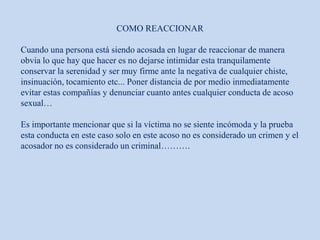COMO REACCIONAR
Cuando una persona está siendo acosada en lugar de reaccionar de manera
obvia lo que hay que hacer es no dejarse intimidar esta tranquilamente
conservar la serenidad y ser muy firme ante la negativa de cualquier chiste,
insinuación, tocamiento etc... Poner distancia de por medio inmediatamente
evitar estas compañías y denunciar cuanto antes cualquier conducta de acoso
sexual…
Es importante mencionar que si la víctima no se siente incómoda y la prueba
esta conducta en este caso solo en este acoso no es considerado un crimen y el
acosador no es considerado un criminal……….
 