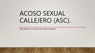 ACOSO SEXUAL
CALLEJERO (ASC).
MACHISMO A LA VUELTA DE CADA ESQUINA.
 