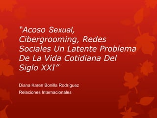 “Acoso Sexual, 
Cibergrooming, Redes 
Sociales Un Latente Problema 
De La Vida Cotidiana Del 
Siglo XXI” 
Diana Karen Bonilla Rodríguez 
Relaciones Internacionales 
 