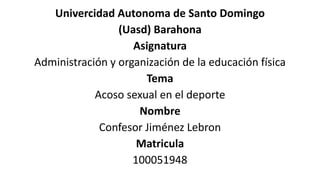 Univercidad Autonoma de Santo Domingo
(Uasd) Barahona
Asignatura
Administración y organización de la educación física
Tema
Acoso sexual en el deporte
Nombre
Confesor Jiménez Lebron
Matricula
100051948
 