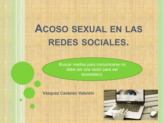 ACOSO SEXUAL EN LAS 
REDES SOCIALES. 
Buscar medios para comunicarse no 
debe ser una razón para ser 
acosada(o). 
Vázquez Castelán Valentín 
 