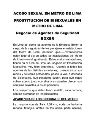 ACOSO SEXUAL EN METRO DE LIMA
PROSTITUCION DE BISEXUALES EN
METRO DE LIMA
Negocio de Agentes de Seguridad
BOXER
En Lima así como los agentes de la Empresa Boxer, a
cargo de la seguridad de los pasajeros e instalaciones
del Metro de Lima, permiten que-----revendedores
estén todo el dia en todas las instalaciones del Metro
de Lima------así igualmente. Estos malos trabajadores,
tienen en el Tren de Lima, un negocio de Prostitución
Masculina, muy bien organizad. Usando a todos los
agentes de las distintas estaciones, usando estos sus
radios y celulares personales, pasan la voz, a decenas
de Bisexuales, que pasajeros suben, para que estos
suban exacto junto con ellos y asi puedan ofrecer sus
servicios sexuales, a estas personas.
Los pasajeros, que visten terno, maletín, saco corbata,
son los preferidos de los Bisexuales.
APARIENCIA DE LOS BISEXUALES DEL METRO:
La mayoría son de Tala 1.80 cm, corte de barbería
rapado, tatuajes, aretes en los odios, porte atlético,
 