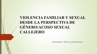 VIOLENCIA FAMILIAR Y SEXUAL
DESDE LA PERSPECTIVA DE
GÉNERO/ACOSO SEXUAL
CALLEJERO
Expositora: Silvia Loli Espinoza
 