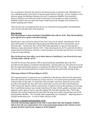 3


No, we propose to intensify the incentive for shared savings as outlined in the Affordable Care
Act, making the policy more likely to meet the goals laid out in the law. In fact, Congress’s own
advisory group, the Medicare Payment Advisory Commission (MedPAC) has said that it
believes offering a two-sided risk model is necessary for the program to meet its potential.
MedPAC believes the two-sided risk model would increase the strength of the incentives to
control spending and volume.

That said, the rule is in proposed form and we are interested in hearing public and stakeholder
views on this and other parts of the proposal.

Data Sharing
The rule proposes to share beneficiary-identifiable data with an ACO. Does the beneficiary
get to opt-out of or opt-in to the data sharing?

Beneficiaries’ data will not be shared if they don’t want it to be shared. Beneficiaries will be
given information in writing about sharing personal health data the first time that they see an
ACO provider. At that time, they will be offered the opportunity to opt out of having their
Medicare claims data shared with the ACO. Under the proposal, the ACO would only be able to
request data for beneficiaries who have visited a primary care provider and who have not chosen
to opt-out of data sharing.

How do the privacy laws allow you to share data on a beneficiary’s use of services by non-
ACO providers with the ACO?

The HIPAA Privacy Rule permits CMS to share beneficiary identifiable data with ACO
providers for the purpose of treatment and operations. ACO providers are only allowed to use the
data for legally permissible purposes, according to the HIPAA Privacy Rule. The proposal takes
the extra step of giving beneficiaries to option of preventing this permissible sharing of data.

What type of data is CMS providing to ACOs?

One important barrier to improving care coordination is that doctors often lack full information
about the medical care their patients are or have received. In our discussions around the country
with providers on this topic, we heard that while providers may know about the services they
provide to the beneficiary, they don’t know about other services provided to the beneficiary.
CMS will provide doctors with the whole picture of medical services their patients are receiving.
Part A and B data elements may include: beneficiary ID, date of birth, gender, procedure codes,
diagnosis codes, dates of service, provider/supplier ID, and claim payment type. Part D data
elements may include beneficiary ID, prescriber ID, drug service date, drug product service ID,
and formulary identifier. This will help reduce duplicating care for patients – subjecting them to
multiple unnecessary tests – as well as reduce adverse events.

Physician vs. Hospital and Specialists ACOs
Given the risk-bearing emphasis in the rule, it seems likely that only hospitals would be
able to meet all your requirements. Isn’t your proposal just going to force doctors to give
up their practices and become employees of the hospital?
 