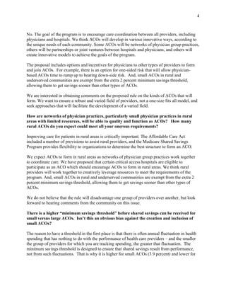 4



No. The goal of the program is to encourage care coordination between all providers, including
physicians and hospitals. We think ACOs will develop in various innovative ways, according to
the unique needs of each community. Some ACOs will be networks of physician group practices,
others will be partnerships or joint ventures between hospitals and physicians, and others will
create innovative models to achieve the goals of the program.

The proposal includes options and incentives for physicians to other types of providers to form
and join ACOs. For example, there is an option for one-sided risk that will allow physician-
based ACOs time to ramp up to bearing down-side risk. And, small ACOs in rural and
underserved communities are exempt from the extra 2 percent minimum savings threshold,
allowing them to get savings sooner than other types of ACOs.

We are interested in obtaining comments on the proposed rule on the kinds of ACOs that will
form. We want to ensure a robust and varied field of providers, not a one-size fits all model, and
seek approaches that will facilitate the development of a varied field.

How are networks of physician practices, particularly small physician practices in rural
areas with limited resources, will be able to quality and function as ACOs? How many
rural ACOs do you expect could meet all your onerous requirements?

Improving care for patients in rural areas is critically important. The Affordable Care Act
included a number of provisions to assist rural providers, and the Medicare Shared Savings
Program provides flexibility to organizations to determine the best structure to form an ACO.

We expect ACOs to form in rural areas as networks of physician group practices work together
to coordinate care. We have proposed that certain critical access hospitals are eligible to
participate as an ACO which should encourage ACOs to form in rural areas. We think rural
providers will work together to creatively leverage resources to meet the requirements of the
program. And, small ACOs in rural and underserved communities are exempt from the extra 2
percent minimum savings threshold, allowing them to get savings sooner than other types of
ACOs.

We do not believe that the rule will disadvantage one group of providers over another, but look
forward to hearing comments from the community on this issue.

There is a higher “minimum savings threshold” before shared savings can be received for
small versus large ACOs. Isn’t this an obvious bias against the creation and inclusion of
small ACOs?

The reason to have a threshold in the first place is that there is often annual fluctuation in health
spending that has nothing to do with the performance of health care providers – and the smaller
the group of providers for which you are tracking spending, the greater that fluctuation. The
minimum savings threshold is designed to ensure that shared savings result from performance,
not from such fluctuations. That is why it is higher for small ACOs (3.9 percent) and lower for
 
