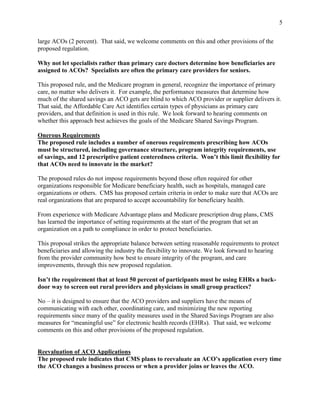 5


large ACOs (2 percent). That said, we welcome comments on this and other provisions of the
proposed regulation.

Why not let specialists rather than primary care doctors determine how beneficiaries are
assigned to ACOs? Specialists are often the primary care providers for seniors.

This proposed rule, and the Medicare program in general, recognize the importance of primary
care, no matter who delivers it. For example, the performance measures that determine how
much of the shared savings an ACO gets are blind to which ACO provider or supplier delivers it.
That said, the Affordable Care Act identifies certain types of physicians as primary care
providers, and that definition is used in this rule. We look forward to hearing comments on
whether this approach best achieves the goals of the Medicare Shared Savings Program.

Onerous Requirements
The proposed rule includes a number of onerous requirements prescribing how ACOs
must be structured, including governance structure, program integrity requirements, use
of savings, and 12 prescriptive patient centeredness criteria. Won’t this limit flexibility for
that ACOs need to innovate in the market?

The proposed rules do not impose requirements beyond those often required for other
organizations responsible for Medicare beneficiary health, such as hospitals, managed care
organizations or others. CMS has proposed certain criteria in order to make sure that ACOs are
real organizations that are prepared to accept accountability for beneficiary health.

From experience with Medicare Advantage plans and Medicare prescription drug plans, CMS
has learned the importance of setting requirements at the start of the program that set an
organization on a path to compliance in order to protect beneficiaries.

This proposal strikes the appropriate balance between setting reasonable requirements to protect
beneficiaries and allowing the industry the flexibility to innovate. We look forward to hearing
from the provider community how best to ensure integrity of the program, and care
improvements, through this new proposed regulation.

Isn’t the requirement that at least 50 percent of participants must be using EHRs a back-
door way to screen out rural providers and physicians in small group practices?

No – it is designed to ensure that the ACO providers and suppliers have the means of
communicating with each other, coordinating care, and minimizing the new reporting
requirements since many of the quality measures used in the Shared Savings Program are also
measures for “meaningful use” for electronic health records (EHRs). That said, we welcome
comments on this and other provisions of the proposed regulation.


Reevaluation of ACO Applications
The proposed rule indicates that CMS plans to reevaluate an ACO’s application every time
the ACO changes a business process or when a provider joins or leaves the ACO.
 