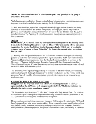 6



What’s the rationale for this level of Federal oversight? How quickly is CMS going to
make these decisions?

We believe our proposal strikes the appropriate balance between setting reasonable requirements
to protect beneficiaries and allowing the industry the flexibility to innovate.

As with other industries, significant changes in ownership trigger review to ensure the entity
continues to meet standards that protect both patients and taxpayers. That is why we have
proposed review of certain changes to the ACO’s processes that are different from the ACO’s
initial application. The Agency will extend its customer focus to ensure organizations receive
timely response.

Waivers
On October 5th, CMS hosted an all day conference to solicit input from the industry about
items in the law that might need to be waived. The provider community offered numerous
suggestions for needed flexibilities. Yet, in the proposed rule, CMS is only proposing to
waive payment of shared savings. Why didn’t the Agency incorporate other suggestions
into the rule?

A: Existing rules designed to limit fraud and “kick-backs” that result from provider referring
patients to each other were often designed before organizations like ACOs were on the horizon.
We received helpful public comment from the October 5 meeting and also in response to the
November 17 Request for Information Regarding Accountable Care Organizations and the
Shared Savings Program. We used those comments in the development of our proposed rule and
the waiver notice with comment period.

The rule seeks public input on the possibility of additional or different waivers, as well as any
additional safeguards that might be necessary to protect beneficiaries and the Federal health care
programs. We will consider all comments that we receive in response to our proposal as we
finalize the rule.

Changing the Rules in the Middle of the Game
It appears that the proposed rule would allow CMS to change the rules of an ACO
agreement after the ACO signs such an agreement with CMS. What is the rationale for
changing the rules on providers in mid-stream?

The fundamental aspects of the ACO rules won’t change, after they become final. For example,
we do not anticipate that eligibility requirements relating to the structure and governance of the
ACO; calculation of sharing rate; and beneficiary assignment.

However, other aspects of the program may change as CMS works with participating ACOs and
beneficiaries to learn what is and is not working. Those potential program modifications, which
may include quality measures, routine program integrity requirements, processes for quality
management and patient engagement, and patient centeredness criteria, are unlikely to affect the
 