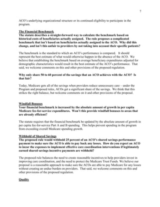 7


ACO’s underlying organizational structure or its continued eligibility to participate in the
program.

The Financial Benchmark
The statute describes a straight-forward way to calculate the benchmark based on
historical costs of beneficiaries actually assigned. The rule proposes a complicated
benchmark that isn’t based on beneficiaries actually assigned to the ACO. Why did this
change, and isn’t this unfair to providers by not taking into account their specific patients?

The benchmark is the standard to which an ACO’s performance is compared. It should
represent the best estimate of what would otherwise happen in the absence of the ACO. We
believe that establishing the benchmark based on average beneficiary expenditures adjusted for
demographic characteristics would result in the best estimate of the ACO’s performance. That
said, we welcome comments on this and other provisions of the proposed regulation.

Why only share 50 to 60 percent of the savings that an ACO achieves with the ACO? Is
that fair?

Today, Medicare gets all of the savings when providers reduce unnecessary care – under the
Program and proposed rules, ACOs get a significant share of the savings. We think that this
strikes the right balance, but welcome comments on it and other provisions of the proposal.


Windfall Bonuses
Your financial benchmark is increased by the absolute amount of growth in per capita
Medicare fee-for-service expenditures. Won’t this provide windfall bonuses to areas that
are already efficient?

The statute requires that the financial benchmark be updated by the absolute amount of growth in
per capita fee-for-service Part A and B spending. This helps prevent spending in the program
from exceeding overall Medicare spending growth.

Withhold of Shared Savings
The proposed rule would withhold 25 percent of an ACO’s shared savings performance
payment to make sure the ACO is able to pay back any losses. How do you expect an ACO
to incur the expenses to implement effective care coordination interventions if legitimately
earned shared savings incentive payments are withheld?

The proposed rule balances the need to create reasonable incentives to help providers invest in
improving care coordination, and the need to protect the Medicare Trust Funds. We believe our
proposal is a reasonable approach to make sure the ACOs are able to pay Medicare for any losses
without creating an undue burden on providers. That said, we welcome comments on this and
other provisions of the proposed regulation.

Quality
 