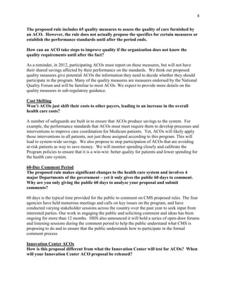 8


The proposed rule includes 65 quality measures to assess the quality of care furnished by
an ACO. However, the rule does not actually propose the specifics for certain measures or
establish the performance standards until after the period ends.

How can an ACO take steps to improve quality if the organization does not know the
quality requirements until after the fact?

As a reminder, in 2012, participating ACOs must report on these measures, but will not have
their shared savings affected by their performance on the standards. We think our proposed
quality measures give potential ACOs the information they need to decide whether they should
participate in the program. Many of the quality measures are measures endorsed by the National
Quality Forum and will be familiar to most ACOs. We expect to provide more details on the
quality measures in sub-regulatory guidance.

Cost Shifting
Won’t ACOs just shift their costs to other payers, leading to an increase in the overall
health care costs?

A number of safeguards are built in to ensure that ACOs produce savings to the system. For
example, the performance standards that ACOs must meet require them to develop processes and
interventions to improve care coordination for Medicare patients. Yet, ACOs will likely apply
those interventions to all patients, not just those assigned according to this program. This will
lead to system-wide savings. We also propose to stop participation of ACOs that are avoiding
at-risk patients as way to save money. We will monitor spending closely and calibrate the
Program policies to ensure that it is a win-win: better quality for patients and lower spending for
the health care system.

60-Day Comment Period
The proposed rule makes significant changes to the health care system and involves 4
major Departments of the government – yet it only gives the public 60 days to comment.
Why are you only giving the public 60 days to analyze your proposal and submit
comments?

60 days is the typical time provided for the public to comment on CMS proposed rules. The four
agencies have held numerous meetings and calls on key issues on the program, and have
conducted varying stakeholder sessions across the country over the past year to seek input from
interested parties. Our work in engaging the public and soliciting comment and ideas has been
ongoing for more than 12 months. HHS also announced it will hold a series of open-door forums
and listening sessions during the comment period to help the public understand what CMS is
proposing to do and to ensure that the public understands how to participate in the formal
comment process

Innovation Center ACOs
How is this proposal different from what the Innovation Center will test for ACOs? When
will your Innovation Center ACO proposal be released?
 