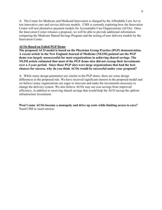 9


A: The Center for Medicare and Medicaid Innovation is charged by the Affordable Care Act to
test innovative care and service delivery models. CMS is currently exploring how the Innovation
Center will test alternative payment models for Accountable Care Organizations (ACOs). Once
the Innovation Center releases a proposal, we will be able to provide additional information
comparing the Medicare Shared Savings Program and the testing of new delivery models by the
Innovation Center.

ACOs Based on Failed PGP Demo
The proposed ACO model is based on the Physician Group Practice (PGP) demonstration.
A recent article in the New England Journal of Medicine (NEJM) pointed out the PGP
demo was largely unsuccessful for most organizations in achieving shared savings. The
NEJM article estimated that most of the PGP demo sites did not recoup their investments
over a 3-year period. Since those PGP sites were large organizations that had the best
chances for success, why do you think ACOs would be successful under your proposal?

A: While many design parameters are similar to the PGP demo, there are some design
differences in the proposed rule. We have received significant interest in the proposed model and
we believe many organizations are eager to innovate and make the investments necessary to
change the delivery system. We also believe ACOs may see cost savings from improved
efficiency, in addition to receiving shared savings that would help the ACO recoup the upfront
infrastructure investment.


Won’t some ACOs become a monopoly and drive up costs while limiting access to care?
Need CMS to insert answer.
 