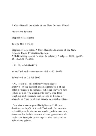 A Cost-Benefit Analysis of the New Orleans Flood
Protection System
Stéphane Hallegatte
To cite this version:
Stéphane Hallegatte. A Cost-Benefit Analysis of the New
Orleans Flood Protection System.
AEI-Brookings Joint Center. Regulatory Analysis, 2006, pp.06-
02. <hal-00164628>
HAL Id: hal-00164628
https://hal.archives-ouvertes.fr/hal-00164628
Submitted on 22 Jul 2007
HAL is a multi-disciplinary open access
archive for the deposit and dissemination of sci-
entific research documents, whether they are pub-
lished or not. The documents may come from
teaching and research institutions in France or
abroad, or from public or private research centers.
L’archive ouverte pluridisciplinaire HAL, est
destinée au dépôt et à la diffusion de documents
scientifiques de niveau recherche, publiés ou non,
émanant des établissements d’enseignement et de
recherche français ou étrangers, des laboratoires
publics ou privés.
 
