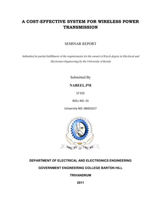 A COST-EFFECTIVE SYSTEM FOR WIRELESS POWER
TRANSMISSION
SEMINAR REPORT
Submitted in partial fulfillment of the requirements for the award of B.tech degree in Electrical and
Electronics Engineering by the University of Kerala
Submitted By
NABEEL.PM
S7 EEE
ROLL NO: 33
University NO: 08401017
DEPARTMENT OF ELECTRICAL AND ELECTRONICS ENGINEERING
GOVERNMENT ENGINEERING COLLEGE BARTON HILL
TRIVANDRUM
2011
 