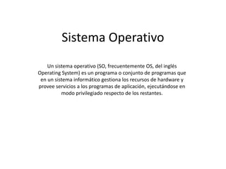 Sistema Operativo
    Un sistema operativo (SO, frecuentemente OS, del inglés
Operating System) es un programa o conjunto de programas que
 en un sistema informático gestiona los recursos de hardware y
provee servicios a los programas de aplicación, ejecutándose en
          modo privilegiado respecto de los restantes.
 