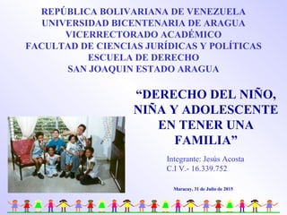 “DERECHO DEL NIÑO,
NIÑA Y ADOLESCENTE
EN TENER UNA
FAMILIA”
Maracay, 31 de Julio de 2015
REPÚBLICA BOLIVARIANA DE VENEZUELA
UNIVERSIDAD BICENTENARIA DE ARAGUA
VICERRECTORADO ACADÉMICO
FACULTAD DE CIENCIAS JURÍDICAS Y POLÍTICAS
ESCUELA DE DERECHO
SAN JOAQUIN ESTADO ARAGUA
Integrante: Jesús Acosta
C.I V.- 16.339.752
 