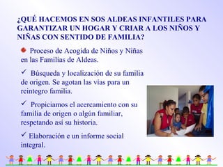 ¿QUÉ HACEMOS EN SOS ALDEAS INFANTILES PARA
GARANTIZAR UN HOGAR Y CRIAR A LOS NIÑOS Y
NIÑAS CON SENTIDO DE FAMILIA?
Proceso de Acogida de Niños y Niñas
en las Familias de Aldeas.
 Búsqueda y localización de su familia
de origen. Se agotan las vías para un
reintegro familia.
 Propiciamos el acercamiento con su
familia de origen o algún familiar,
respetando así su historia.
 Elaboración e un informe social
integral.
 